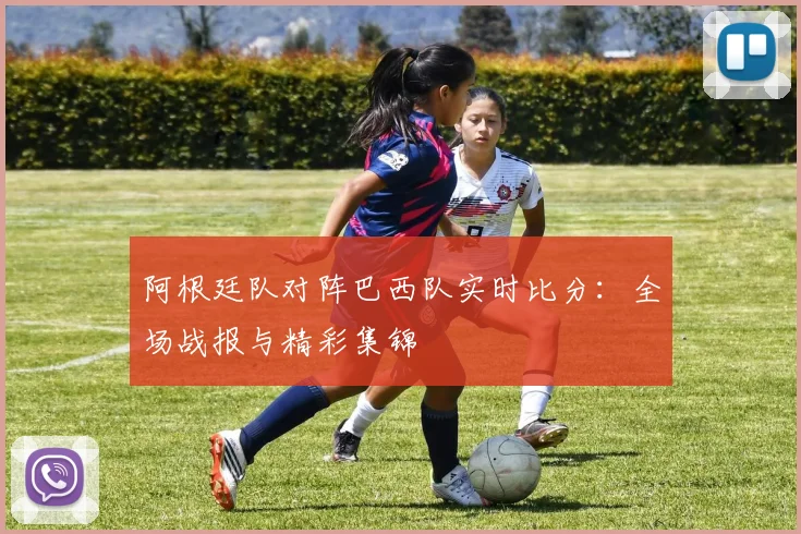 阿根廷队对阵巴西队实时比分：全场战报与精彩集锦