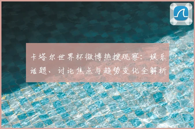 卡塔尔世界杯微博热搜观察:娱乐话题、讨论焦点与趋势变化全解析