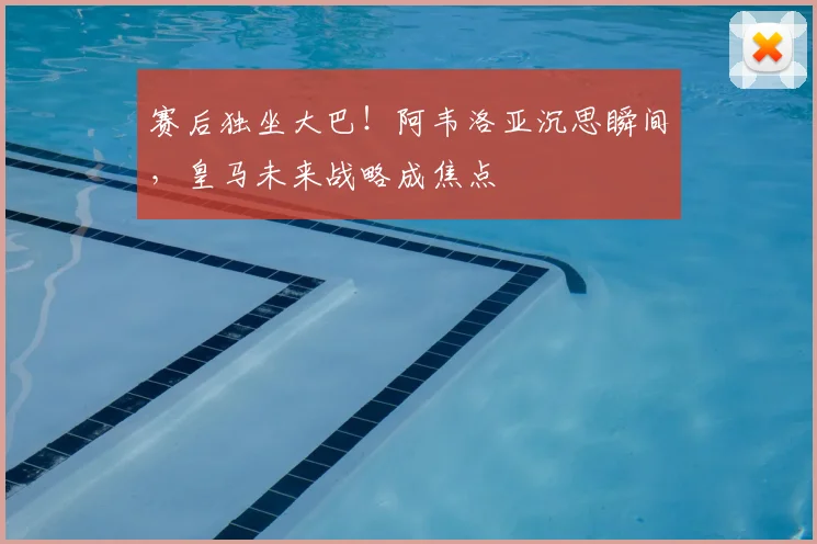 赛后独坐大巴！阿韦洛亚沉思瞬间，皇马未来战略成焦点