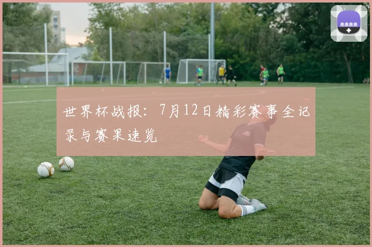 世界杯战报：7月12日精彩赛事全记录与赛果速览