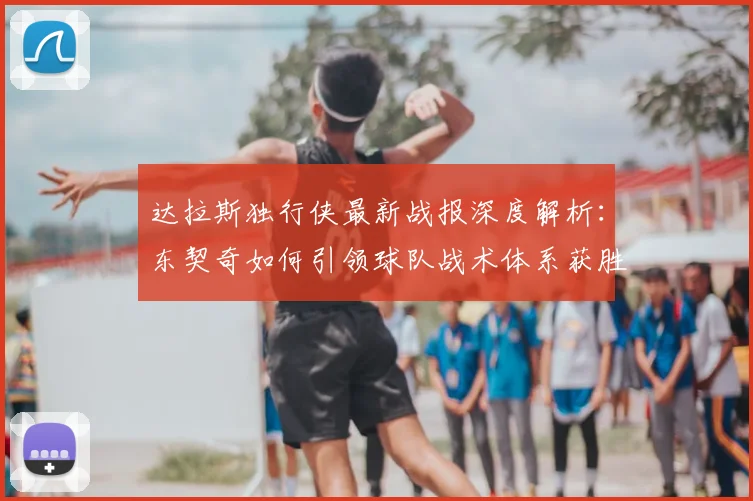 达拉斯独行侠最新战报深度解析：东契奇如何引领球队战术体系获胜