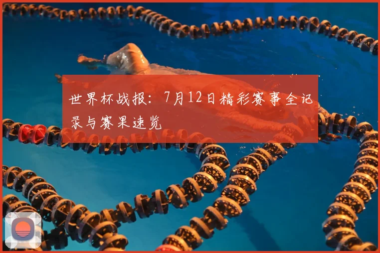 世界杯战报:7月12日精彩赛事全记录与赛果速览