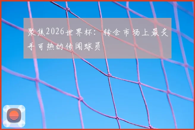 聚焦2026世界杯：转会市场上最炙手可热的传闻球员