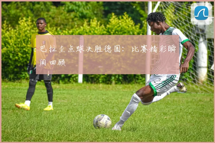 巴拉圭点球决胜德国:比赛精彩瞬间回顾