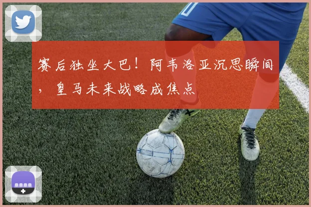 赛后独坐大巴!阿韦洛亚沉思瞬间,皇马未来战略成焦点