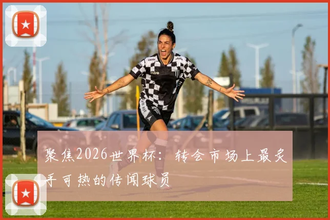 聚焦2026世界杯：转会市场上最炙手可热的传闻球员