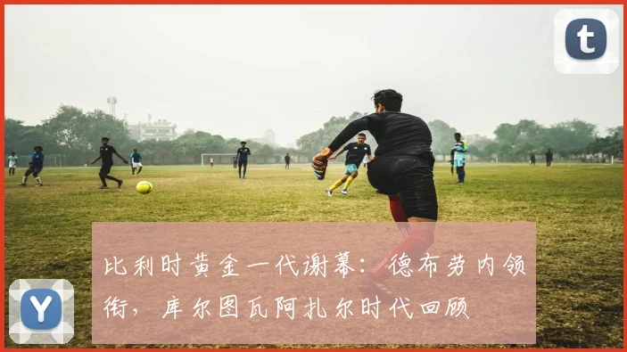 比利时黄金一代谢幕：德布劳内领衔，库尔图瓦阿扎尔时代回顾