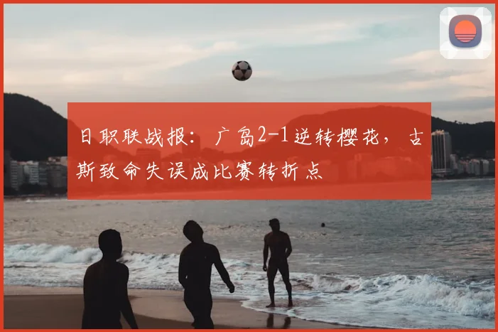 日职联战报：广岛2-1逆转樱花，古斯致命失误成比赛转折点