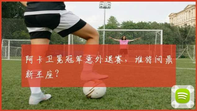 阿卡卫冕冠军意外退赛，谁将问鼎新王座？